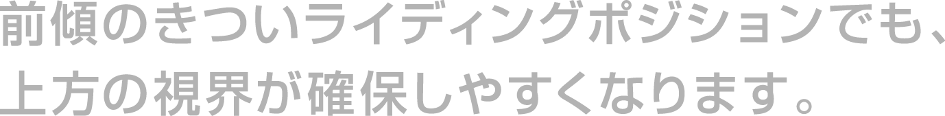 前傾のきついライディングポジションでも、上方の視界が確保しやすくなります。