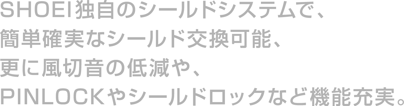 SHOEI独自のシールドシステムで、簡単確実なシールド交換、更に風切音の低減や、PINLOCKやシールドロックなど機能充実。